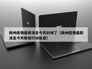扬州疫情最新消息今天封城了（扬州疫情最新消息今天新增行动轨迹）