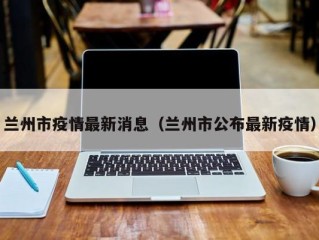兰州市疫情最新消息（兰州市公布最新疫情）