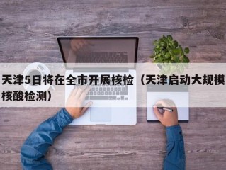 天津5日将在全市开展核检（天津启动大规模核酸检测）