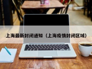 上海最新封闭通知（上海疫情封闭区域）