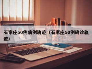石家庄50例病例轨迹（石家庄50例确诊轨迹）